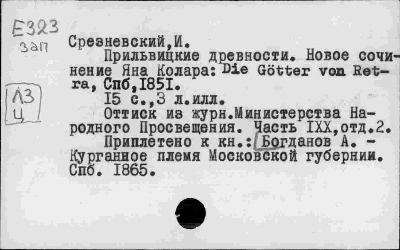 ﻿Ê323
Срезневский,И.
Прильвицкие древности. Новое СОЧИ нение Яна Колара: Die Götter von fiet-ra, Спб,І85І.
15 с.,З л.илл.
Оттиск из журн.Министерства Народного Просвещения. Часть Ш,отд.2.
Приплетено к кн.:(Б£гданов А. -Курганное племя Московской губернии. Спб. 1865.